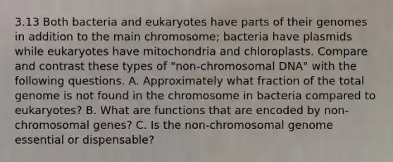 3.13 Both bacteria and eukaryotes have parts of their genomes in addition to the main chromosome; bacteria have plasmids while eukaryotes have mitochondria and chloroplasts. Compare and contrast these types of "non-chromosomal DNA" with the following questions. A. Approximately what fraction of the total genome is not found in the chromosome in bacteria compared to eukaryotes? B. What are functions that are encoded by non-chromosomal genes? C. Is the non-chromosomal genome essential or dispensable?