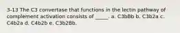 3-13 The C3 convertase that functions in the lectin pathway of complement activation consists of _____. a. C3bBb b. C3b2a c. C4b2a d. C4b2b e. C3b2Bb.