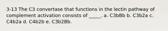 3-13 The C3 convertase that functions in the lectin pathway of complement activation consists of _____. a. C3bBb b. C3b2a c. C4b2a d. C4b2b e. C3b2Bb.