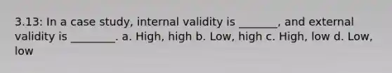 3.13: In a case study, internal validity is _______, and external validity is ________. a. High, high b. Low, high c. High, low d. Low, low