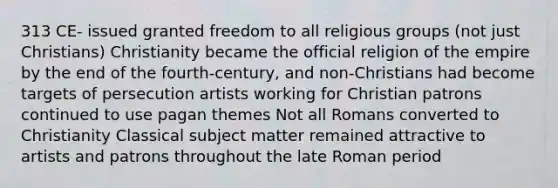 313 CE- issued granted freedom to all religious groups (not just Christians) Christianity became the official religion of the empire by the end of the fourth-century, and non-Christians had become targets of persecution artists working for Christian patrons continued to use pagan themes Not all Romans converted to Christianity Classical subject matter remained attractive to artists and patrons throughout the late Roman period