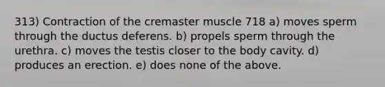 313) Contraction of the cremaster muscle 718 a) moves sperm through the ductus deferens. b) propels sperm through the urethra. c) moves the testis closer to the body cavity. d) produces an erection. e) does none of the above.