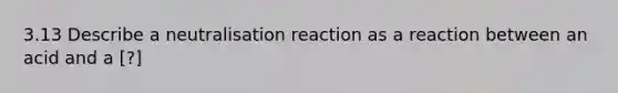 3.13 Describe a neutralisation reaction as a reaction between an acid and a [?]