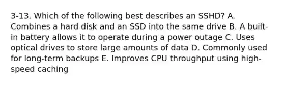 3-13. Which of the following best describes an SSHD? A. Combines a hard disk and an SSD into the same drive B. A built-in battery allows it to operate during a power outage C. Uses optical drives to store large amounts of data D. Commonly used for long-term backups E. Improves CPU throughput using high-speed caching