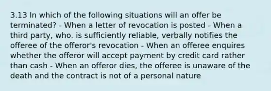 3.13 In which of the following situations will an offer be terminated? - When a letter of revocation is posted - When a third party, who. is sufficiently reliable, verbally notifies the offeree of the offeror's revocation - When an offeree enquires whether the offeror will accept payment by credit card rather than cash - When an offeror dies, the offeree is unaware of the death and the contract is not of a personal nature