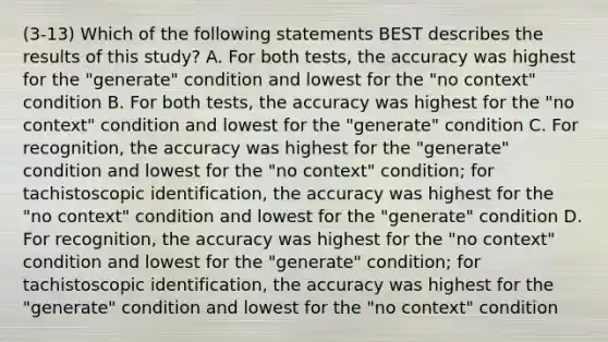 (3-13) Which of the following statements BEST describes the results of this study? A. For both tests, the accuracy was highest for the "generate" condition and lowest for the "no context" condition B. For both tests, the accuracy was highest for the "no context" condition and lowest for the "generate" condition C. For recognition, the accuracy was highest for the "generate" condition and lowest for the "no context" condition; for tachistoscopic identification, the accuracy was highest for the "no context" condition and lowest for the "generate" condition D. For recognition, the accuracy was highest for the "no context" condition and lowest for the "generate" condition; for tachistoscopic identification, the accuracy was highest for the "generate" condition and lowest for the "no context" condition