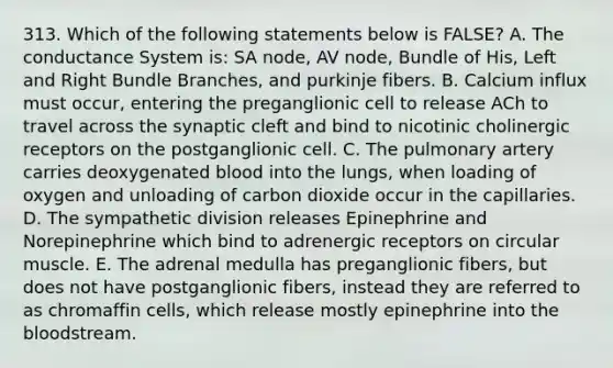 313. Which of the following statements below is FALSE? A. The conductance System is: SA node, AV node, Bundle of His, Left and Right Bundle Branches, and purkinje fibers. B. Calcium influx must occur, entering the preganglionic cell to release ACh to travel across the synaptic cleft and bind to nicotinic cholinergic receptors on the postganglionic cell. C. The pulmonary artery carries deoxygenated blood into the lungs, when loading of oxygen and unloading of carbon dioxide occur in the capillaries. D. The sympathetic division releases Epinephrine and Norepinephrine which bind to adrenergic receptors on circular muscle. E. The adrenal medulla has preganglionic fibers, but does not have postganglionic fibers, instead they are referred to as chromaffin cells, which release mostly epinephrine into the bloodstream.