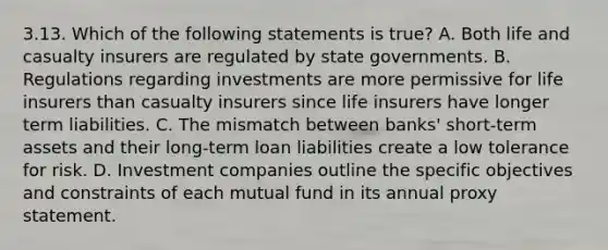 3.13. Which of the following statements is true? A. Both life and casualty insurers are regulated by state governments. B. Regulations regarding investments are more permissive for life insurers than casualty insurers since life insurers have longer term liabilities. C. The mismatch between banks' short-term assets and their long-term loan liabilities create a low tolerance for risk. D. Investment companies outline the specific objectives and constraints of each mutual fund in its annual proxy statement.