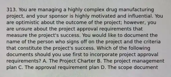 313. You are managing a highly complex drug manufacturing project, and your sponsor is highly motivated and influential. You are optimistic about the outcome of the project; however, you are unsure about the project approval requirements that measure the project's success. You would like to document the name of the person who signs off on the project and the criteria that constitute the project's success. Which of the following documents should you use first to incorporate project approval requirements? A. The Project Charter B. The project management plan C. The approval requirement plan D. The scope document