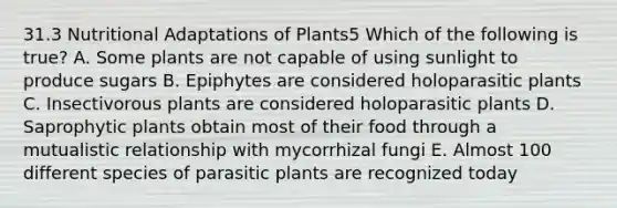 31.3 Nutritional Adaptations of Plants5 Which of the following is true? A. Some plants are not capable of using sunlight to produce sugars B. Epiphytes are considered holoparasitic plants C. Insectivorous plants are considered holoparasitic plants D. Saprophytic plants obtain most of their food through a mutualistic relationship with mycorrhizal fungi E. Almost 100 different species of parasitic plants are recognized today