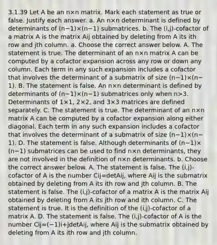 3.1.39 Let A be an n×n matrix. Mark each statement as true or false. Justify each answer. a. An n×n determinant is defined by determinants of ​(n−​1)×​(n−​1) submatrices. b. The​ (i,j)-cofactor of a matrix A is the matrix Aij obtained by deleting from A its ith row and jth column. a. Choose the correct answer below. A. The statement is true. The determinant of an n×n matrix A can be computed by a cofactor expansion across any row or down any column. Each term in any such expansion includes a cofactor that involves the determinant of a submatrix of size ​(n−​1)×​(n−​1). B. The statement is false. An n×n determinant is defined by determinants of ​(n−​1)×​(n−​1) submatrices only when n>3. Determinants of 1×​1, 2×​2, and 3×3 matrices are defined separately. C. The statement is true. The determinant of an n×n matrix A can be computed by a cofactor expansion along either diagonal. Each term in any such expansion includes a cofactor that involves the determinant of a submatrix of size ​(n−​1)×​(n−​1). D. The statement is false. Although determinants of ​(n−​1)×​(n−​1) submatrices can be used to find n×n ​determinants, they are not involved in the definition of n×n determinants. b. Choose the correct answer below. A. The statement is false. The​ (i,j)-cofactor of A is the number Cij=detAij​, where Aij is the submatrix obtained by deleting from A its ith row and jth column. B. The statement is false. The​ (i,j)-cofactor of a matrix A is the matrix Aij obtained by deleting from A its jth row and ith column. C. The statement is true. It is the definition of the​ (i,j)-cofactor of a matrix A. D. The statement is false. The​ (i,j)-cofactor of A is the number Cij=(−1)i+jdetAij​, where Aij is the submatrix obtained by deleting from A its ith row and jth column.