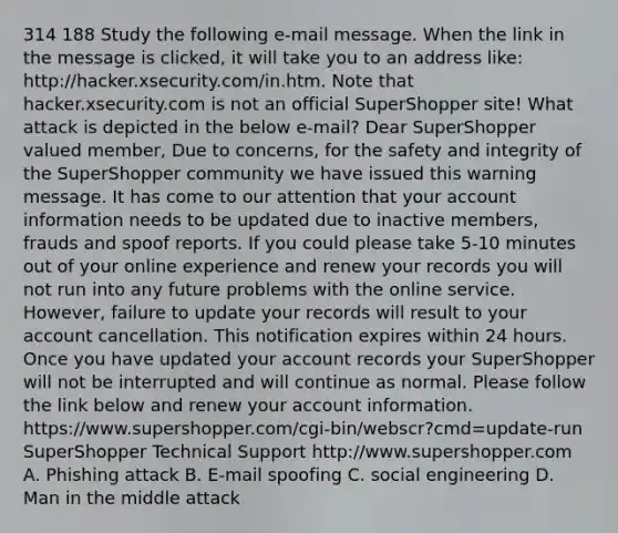 314 188 Study the following e-mail message. When the link in the message is clicked, it will take you to an address like: http://hacker.xsecurity.com/in.htm. Note that hacker.xsecurity.com is not an official SuperShopper site! What attack is depicted in the below e-mail? Dear SuperShopper valued member, Due to concerns, for the safety and integrity of the SuperShopper community we have issued this warning message. It has come to our attention that your account information needs to be updated due to inactive members, frauds and spoof reports. If you could please take 5-10 minutes out of your online experience and renew your records you will not run into any future problems with the online service. However, failure to update your records will result to your account cancellation. This notification expires within 24 hours. Once you have updated your account records your SuperShopper will not be interrupted and will continue as normal. Please follow the link below and renew your account information. https://www.supershopper.com/cgi-bin/webscr?cmd=update-run SuperShopper Technical Support http://www.supershopper.com A. Phishing attack B. E-mail spoofing C. social engineering D. Man in the middle attack