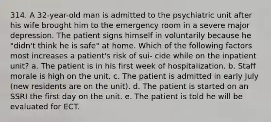 314. A 32-year-old man is admitted to the psychiatric unit after his wife brought him to the emergency room in a severe major depression. The patient signs himself in voluntarily because he "didn't think he is safe" at home. Which of the following factors most increases a patient's risk of sui- cide while on the inpatient unit? a. The patient is in his first week of hospitalization. b. Staff morale is high on the unit. c. The patient is admitted in early July (new residents are on the unit). d. The patient is started on an SSRI the first day on the unit. e. The patient is told he will be evaluated for ECT.