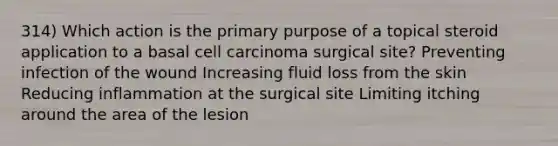 314) Which action is the primary purpose of a topical steroid application to a basal cell carcinoma surgical site? Preventing infection of the wound Increasing fluid loss from the skin Reducing inflammation at the surgical site Limiting itching around the area of the lesion