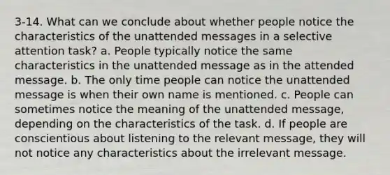 3-14. What can we conclude about whether people notice the characteristics of the unattended messages in a selective attention task? a. People typically notice the same characteristics in the unattended message as in the attended message. b. The only time people can notice the unattended message is when their own name is mentioned. c. People can sometimes notice the meaning of the unattended message, depending on the characteristics of the task. d. If people are conscientious about listening to the relevant message, they will not notice any characteristics about the irrelevant message.