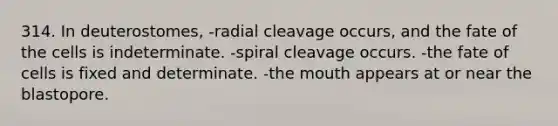 314. In deuterostomes, -radial cleavage occurs, and the fate of the cells is indeterminate. -spiral cleavage occurs. -the fate of cells is fixed and determinate. -<a href='https://www.questionai.com/knowledge/krBoWYDU6j-the-mouth' class='anchor-knowledge'>the mouth</a> appears at or near the blastopore.