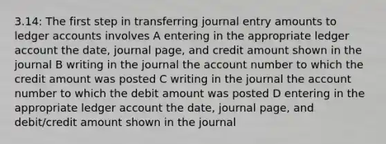 3.14: The first step in transferring journal entry amounts to ledger accounts involves A entering in the appropriate ledger account the date, journal page, and credit amount shown in the journal B writing in the journal the account number to which the credit amount was posted C writing in the journal the account number to which the debit amount was posted D entering in the appropriate ledger account the date, journal page, and debit/credit amount shown in the journal