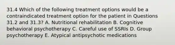 31.4 Which of the following treatment options would be a contraindicated treatment option for the patient in Questions 31.2 and 31.3? A. Nutritional rehabilitation B. Cognitive behavioral psychotherapy C. Careful use of SSRIs D. Group psychotherapy E. Atypical antipsychotic medications