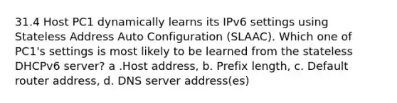 31.4 Host PC1 dynamically learns its IPv6 settings using Stateless Address Auto Configuration (SLAAC). Which one of PC1's settings is most likely to be learned from the stateless DHCPv6 server? a .Host address, b. Prefix length, c. Default router address, d. DNS server address(es)