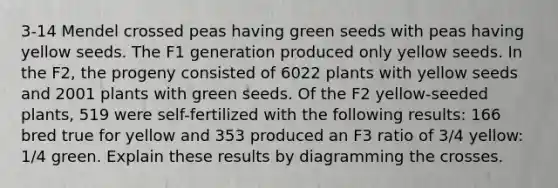 3-14 Mendel crossed peas having green seeds with peas having yellow seeds. The F1 generation produced only yellow seeds. In the F2, the progeny consisted of 6022 plants with yellow seeds and 2001 plants with green seeds. Of the F2 yellow-seeded plants, 519 were self-fertilized with the following results: 166 bred true for yellow and 353 produced an F3 ratio of 3/4 yellow: 1/4 green. Explain these results by diagramming the crosses.