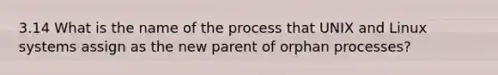 3.14 What is the name of the process that UNIX and Linux systems assign as the new parent of orphan processes?