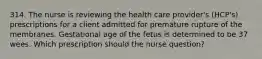 314. The nurse is reviewing the health care provider's (HCP's) prescriptions for a client admitted for premature rupture of the membranes. Gestational age of the fetus is determined to be 37 wees. Which prescription should the nurse question?