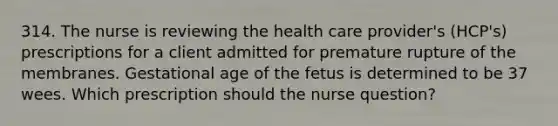 314. The nurse is reviewing the health care provider's (HCP's) prescriptions for a client admitted for premature rupture of the membranes. Gestational age of the fetus is determined to be 37 wees. Which prescription should the nurse question?