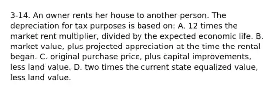 3-14. An owner rents her house to another person. The depreciation for tax purposes is based on: A. 12 times the market rent multiplier, divided by the expected economic life. B. market value, plus projected appreciation at the time the rental began. C. original purchase price, plus capital improvements, less land value. D. two times the current state equalized value, less land value.