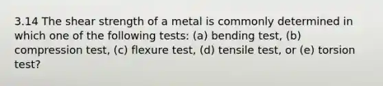 3.14 The shear strength of a metal is commonly determined in which one of the following tests: (a) bending test, (b) compression test, (c) flexure test, (d) tensile test, or (e) torsion test?