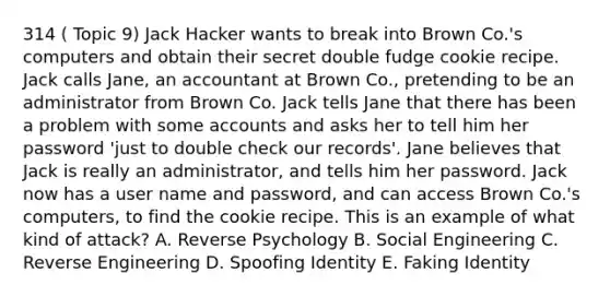 314 ( Topic 9) Jack Hacker wants to break into Brown Co.'s computers and obtain their secret double fudge cookie recipe. Jack calls Jane, an accountant at Brown Co., pretending to be an administrator from Brown Co. Jack tells Jane that there has been a problem with some accounts and asks her to tell him her password 'just to double check our records'. Jane believes that Jack is really an administrator, and tells him her password. Jack now has a user name and password, and can access Brown Co.'s computers, to find the cookie recipe. This is an example of what kind of attack? A. Reverse Psychology B. Social Engineering C. Reverse Engineering D. Spoofing Identity E. Faking Identity