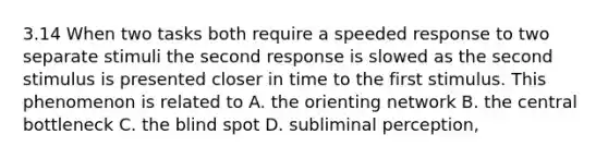 3.14 When two tasks both require a speeded response to two separate stimuli the second response is slowed as the second stimulus is presented closer in time to the first stimulus. This phenomenon is related to A. the orienting network B. the central bottleneck C. the blind spot D. subliminal perception,