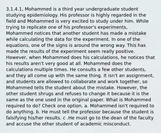 3.1.4.1, Mohammed is a third year undergraduate student studying epidemiology. His professor is highly regarded in the field and Mohammed is very excited to study under him. While trying to replicate one of his professor's experiments, Mohammed notices that another student has made a mistake while calculating the data for the experiment. In one of the equations, one of the signs is around the wrong way. This has made the results of the experiment seem really positive. However, when Mohammed does his calculations, he notices that his results aren't very good at all. Mohammed does the calculations multiple times. He consults a few other students, and they all come up with the same thing. It isn't an assignment, and students are allowed to collaborate and work together, so Mohammed tells the student about the mistake. However, the other student shrugs and refuses to change it because it is the same as the one used in the original paper. What is Mohammed required to do? Check one option. a. Mohammed isn't required to do anything. b. He must tell the professor because the student is falsifying his/her results. c .He must go to the dean of the faculty and accuse the other student of academic misconduct.