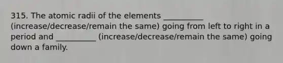 315. The atomic radii of the elements __________ (increase/decrease/remain the same) going from left to right in a period and __________ (increase/decrease/remain the same) going down a family.