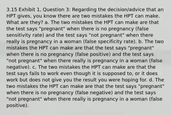 3.15 Exhibit 1, Question 3: Regarding the decision/advice that an HPT gives, you know there are two mistakes the HPT can make. What are they? a. The two mistakes the HPT can make are that the test says "pregnant" when there is no pregnancy (false sensitivity rate) and the test says "not pregnant" when there really is pregnancy in a woman (false specificity rate). b. The two mistakes the HPT can make are that the test says "pregnant" when there is no pregnancy (false positive) and the test says "not pregnant" when there really is pregnancy in a woman (false negative). c. The two mistakes the HPT can make are that the test says fails to work even though it is supposed to, or it does work but does not give you the result you were hoping for. d. The two mistakes the HPT can make are that the test says "pregnant" when there is no pregnancy (false negative) and the test says "not pregnant" when there really is pregnancy in a woman (false positive).