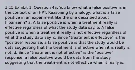 3.15 Exhibit 1, Question 4a: You know what a false positive is in the context of an HPT. Reasoning by analogy, what is a false positive in an experiment like the one described about flibanserin? a. A false positive is when a treatment really is effective regardless of what the study data say. b. A false positive is when a treatment really is not effective regardless of what the study data say. c. Since "treatment is effective" is the "positive" response, a false positive is that the study would be data suggesting that the treatment is effective when it is really is not. d. Since "treatment is not effective" is the "positive" response, a false positive would be data from the study suggesting that the treatment is not effective when it really is.