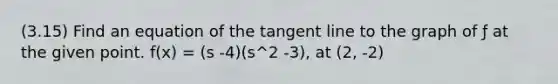 (3.15) Find an equation of the tangent line to the graph of ƒ at the given point. f(x) = (s -4)(s^2 -3), at (2, -2)