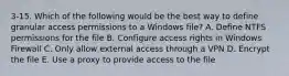 3-15. Which of the following would be the best way to define granular access permissions to a Windows file? A. Define NTFS permissions for the file B. Configure access rights in Windows Firewall C. Only allow external access through a VPN D. Encrypt the file E. Use a proxy to provide access to the file