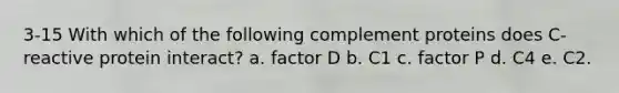 3-15 With which of the following complement proteins does C-reactive protein interact? a. factor D b. C1 c. factor P d. C4 e. C2.