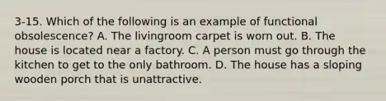 3-15. Which of the following is an example of functional obsolescence? A. The livingroom carpet is worn out. B. The house is located near a factory. C. A person must go through the kitchen to get to the only bathroom. D. The house has a sloping wooden porch that is unattractive.