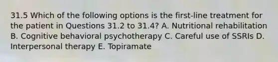 31.5 Which of the following options is the first-line treatment for the patient in Questions 31.2 to 31.4? A. Nutritional rehabilitation B. Cognitive behavioral psychotherapy C. Careful use of SSRIs D. Interpersonal therapy E. Topiramate