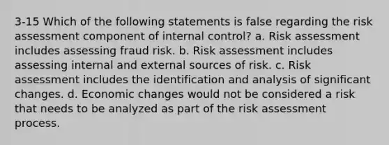 3-15 Which of the following statements is false regarding the risk assessment component of internal control? a. Risk assessment includes assessing fraud risk. b. Risk assessment includes assessing internal and external sources of risk. c. Risk assessment includes the identification and analysis of significant changes. d. Economic changes would not be considered a risk that needs to be analyzed as part of the risk assessment process.