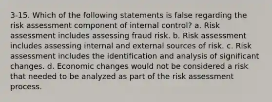 3-15. Which of the following statements is false regarding the risk assessment component of internal control? a. Risk assessment includes assessing fraud risk. b. Risk assessment includes assessing internal and external sources of risk. c. Risk assessment includes the identification and analysis of significant changes. d. Economic changes would not be considered a risk that needed to be analyzed as part of the risk assessment process.