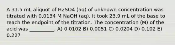 A 31.5 mL aliquot of H2SO4 (aq) of unknown concentration was titrated with 0.0134 M NaOH (aq). It took 23.9 mL of the base to reach the endpoint of the titration. The concentration (M) of the acid was __________. A) 0.0102 B) 0.0051 C) 0.0204 D) 0.102 E) 0.227