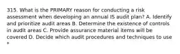 315. What is the PRIMARY reason for conducting a risk assessment when developing an annual IS audit plan? A. Identify and prioritize audit areas B. Determine the existence of controls in audit areas C. Provide assurance material items will be covered D. Decide which audit procedures and techniques to use *