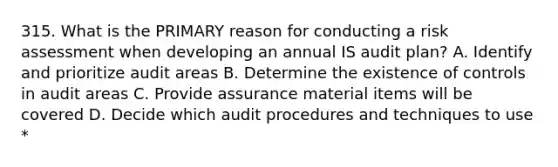 315. What is the PRIMARY reason for conducting a risk assessment when developing an annual IS audit plan? A. Identify and prioritize audit areas B. Determine the existence of controls in audit areas C. Provide assurance material items will be covered D. Decide which audit procedures and techniques to use *