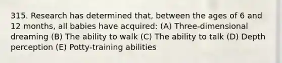 315. Research has determined that, between the ages of 6 and 12 months, all babies have acquired: (A) Three-dimensional dreaming (B) The ability to walk (C) The ability to talk (D) Depth perception (E) Potty-training abilities