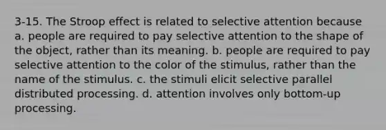 3-15. The Stroop effect is related to selective attention because a. people are required to pay selective attention to the shape of the object, rather than its meaning. b. people are required to pay selective attention to the color of the stimulus, rather than the name of the stimulus. c. the stimuli elicit selective parallel distributed processing. d. attention involves only bottom-up processing.