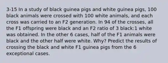 3-15 In a study of black guinea pigs and white guinea pigs, 100 black animals were crossed with 100 white animals, and each cross was carried to an F2 generation. In 94 of the crosses, all the F1 offspring were black and an F2 ratio of 3 black:1 white was obtained. In the other 6 cases, half of the F1 animals were black and the other half were white. Why? Predict the results of crossing the black and white F1 guinea pigs from the 6 exceptional cases.