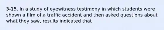 3-15. In a study of eyewitness testimony in which students were shown a film of a traffic accident and then asked questions about what they saw, results indicated that