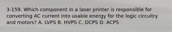 3-159. Which component in a laser printer is responsible for converting AC current into usable energy for the logic circuitry and motors? A. LVPS B. HVPS C. DCPS D. ACPS